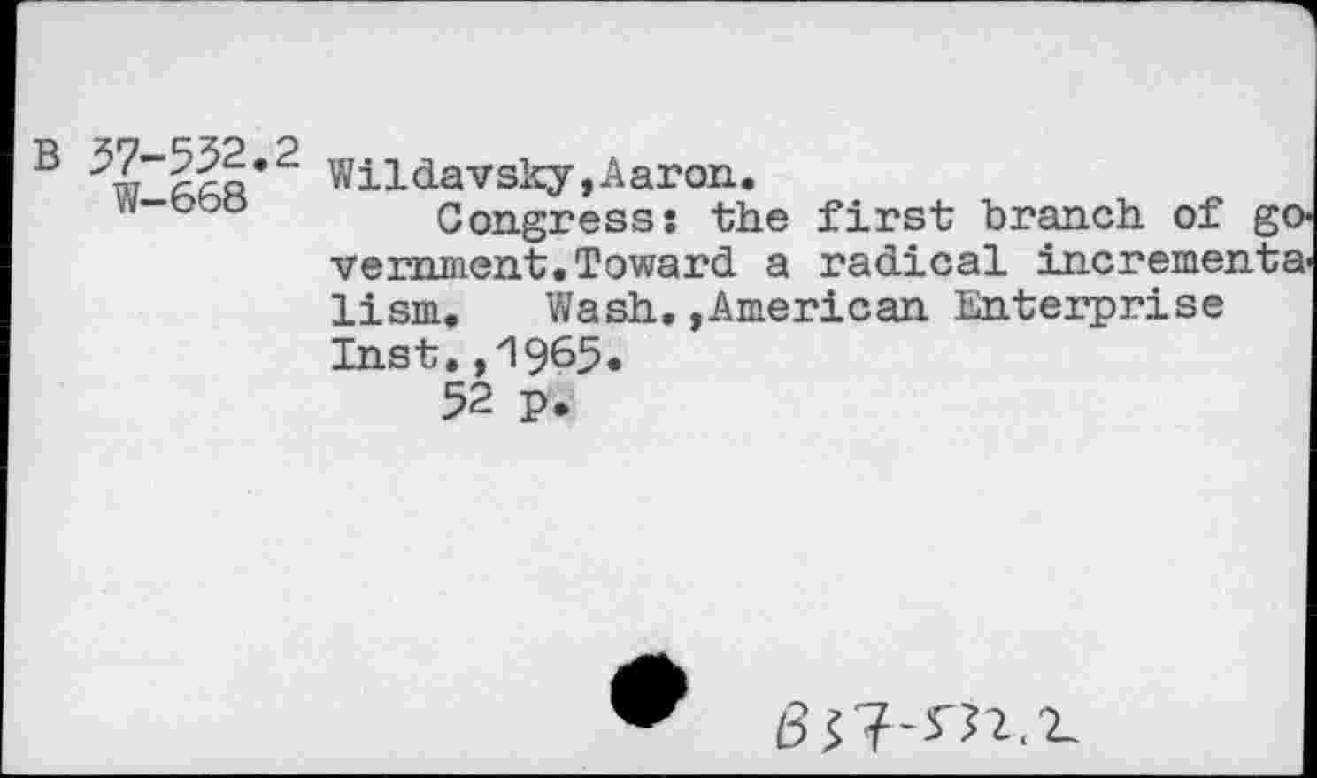 ﻿B	Wildavsky,Aaron.
Congress: the first branch of veminent.Toward a radical increme: lism. Wash.,American Enterprise Inst.,1965.
52 p.